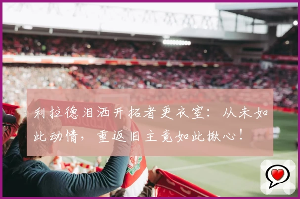 利拉德泪洒开拓者更衣室：从未如此动情，重返旧主竟如此揪心！