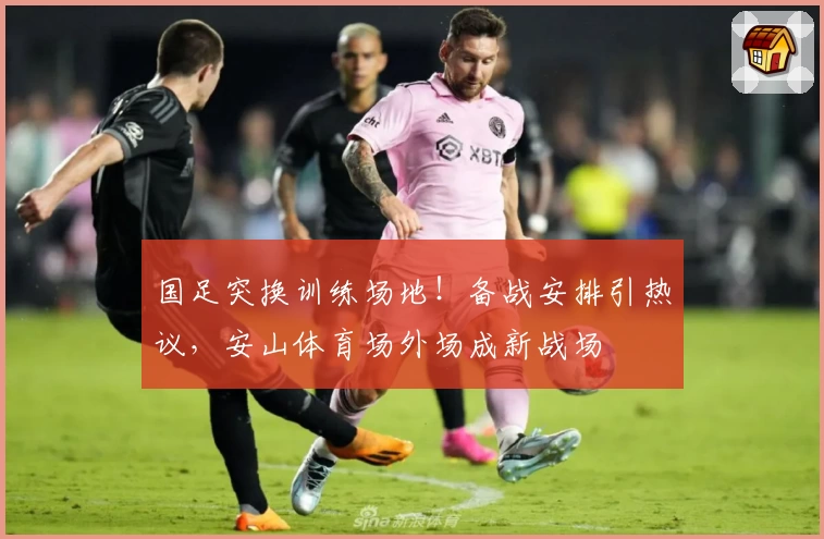国足突换训练场地!备战安排引热议,安山体育场外场成新战场