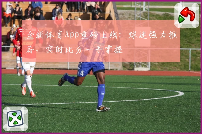 全新体育App重磅上线:球迷强力推荐,实时比分一手掌握
