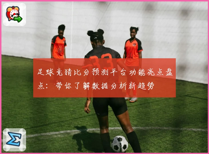足球竞猜比分预测平台功能亮点盘点:带你了解数据分析新趋势