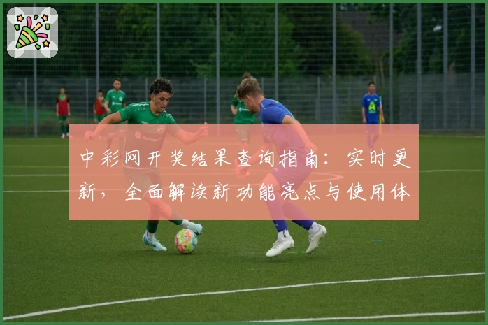 中彩网开奖结果查询指南：实时更新，全面解读新功能亮点与使用体验