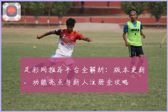 足彩网推荐平台全解析：版本更新、功能亮点与新人注册全攻略