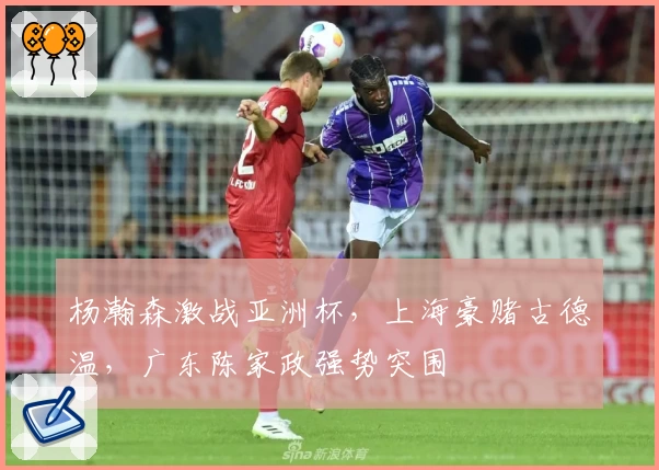 杨瀚森激战亚洲杯，上海豪赌古德温，广东陈家政强势突围