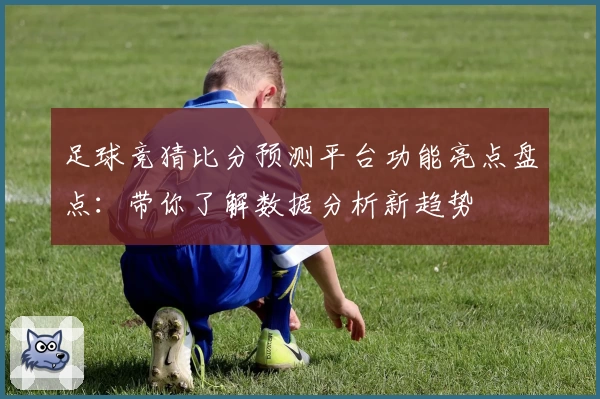 足球竞猜比分预测平台功能亮点盘点:带你了解数据分析新趋势