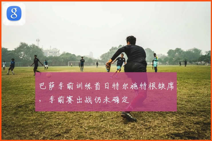 巴萨季前训练首日特尔施特根缺席，季前赛出战仍未确定