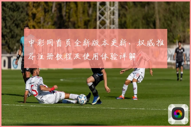 中彩网首页全新版本更新，权威推荐注册教程及使用体验详解