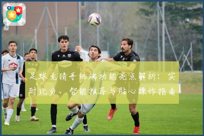 足球竞猜手机端功能亮点解析:实时比分、智能推荐与贴心操作指南