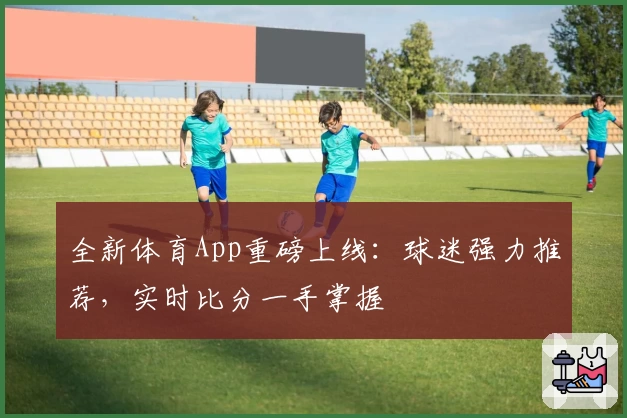 全新体育App重磅上线:球迷强力推荐,实时比分一手掌握